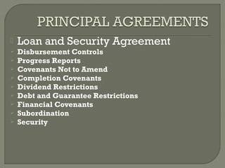    Loan and Security Agreement
   Disbursement Controls
   Progress Reports
   Covenants Not to Amend
   Completion Covenants
   Dividend Restrictions
   Debt and Guarantee Restrictions
   Financial Covenants
   Subordination
   Security
 