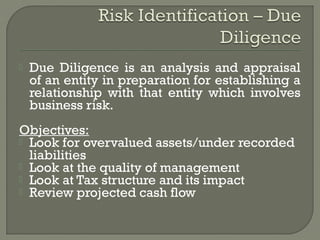    Due Diligence is an analysis and appraisal
    of an entity in preparation for establishing a
    relationship with that entity which involves
    business risk.
Objectives:
 Look for overvalued assets/under recorded
  liabilities
 Look at the quality of management
 Look at Tax structure and its impact
 Review projected cash flow
 