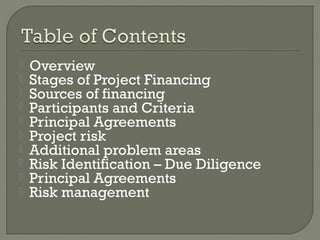    Overview
   Stages of Project Financing
   Sources of financing
   Participants and Criteria
   Principal Agreements
   Project risk
   Additional problem areas
   Risk Identification – Due Diligence
   Principal Agreements
   Risk management
 