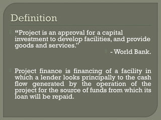    “Project is an approval for a capital
    investment to develop facilities, and provide
    goods and services.”
                                    - World Bank.



   Project finance is financing of a facility in
    which a lender looks principally to the cash
    flow generated by the operation of the
    project for the source of funds from which its
    loan will be repaid.
 