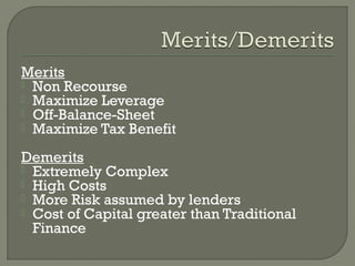 Merits
 Non Recourse
 Maximize Leverage
 Off-Balance-Sheet
 Maximize Tax Benefit


Demerits
 Extremely Complex
 High Costs
 More Risk assumed by lenders
 Cost of Capital greater than Traditional
  Finance
 