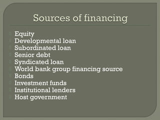    Equity
   Developmental loan
   Subordinated loan
   Senior debt
   Syndicated loan
   World bank group financing source
   Bonds
   Investment funds
   Institutional lenders
   Host government
 