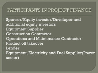    Sponsor/Equity investor/Developer and
    additional equity investors
   Equipment Supplier
   Construction Contractor
   Operations and Maintenance Contractor
   Product off takeover
   Lender
   Equipment, Electricity and Fuel Supplier(Power
    sector)
 