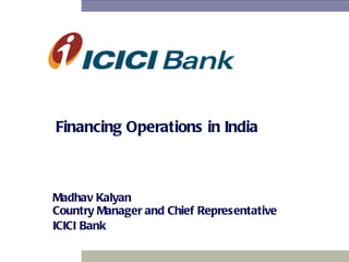 Financing Operations in India Madhav Kalyan Country Manager and Chief Representative   ICICI   Bank 