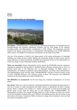 Greece
Keratea

Financing opportunities for Municipalities




Description: “EXOIKONOMO” is financed by the Operational Programme of Competitiveness &
Entrepreneurship and Regional Operational Programs and the total budget of the initiative
(including public and Municipalities contribution) is €100 millions. The programme provides
incentives for energy saving activities in municipalities with population over 10,000 inhabitants
(2001 census). The deadline for submission of proposals was the 22nd of July 2009.

The aim of the program is related to the improvement of the energy performance of municipal
buildings, the energy saving in public lighting, the bioclimatic design of public spaces and the
energy efficiency in urban environment. In parallel the programme focuses on the transportation as
well as the energy saving in Municipal technical installations.

What was successful: Keratea Municipality having already the RURENER network experience
submitted an application and provided an integrated energy efficiency strategic plan as well as a
detailed action plan in the following axis: a) Municipal buildings, b) Public spaces, c)
Transportation, d) Technical installations and e) Dissemination, Awareness and Communication.
The implementation of the activities under “EXOIKONOMO” will have a result of energy saving
of about 2,500,000 kWh/year, CO2 emission saving of about 790 tones/year and expenditure
reduction for the Municipality (more than €250,000/year).

The difficulties we encountered: For the time being, the evaluation of proposals is in its first
phases.

Our advice: There are a series of national or international financial instruments for interventions at
local level in place or under development (for public entities or individuals) for RES or Energy
Saving. What is needed is the creation of a “mature environment” at local level for public and
private sector to get ready for taking part in such initiatives like “EXOIKONOMO” for
Municipalities in Greece. For example nowadays there are 2 other initiatives in Greece for citizens
one for the installation of photovoltaic up to 10kWp in the buildings and the other for energy saving
interventions for houses. Continuous Public awareness in energy and environment issues can lead
the citizens to immediate action!
 