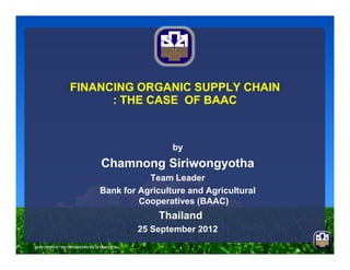 FINANCING ORGANIC SUPPLY CHAINFINANCING ORGANIC SUPPLY CHAIN
: THE CASE OF BAAC: THE CASE OF BAAC
by
Chamnong Siriwongyotha
Team Leader
Bank for Agriculture and Agricultural
Cooperatives (BAAC)
Thailand
25 September 2012
 