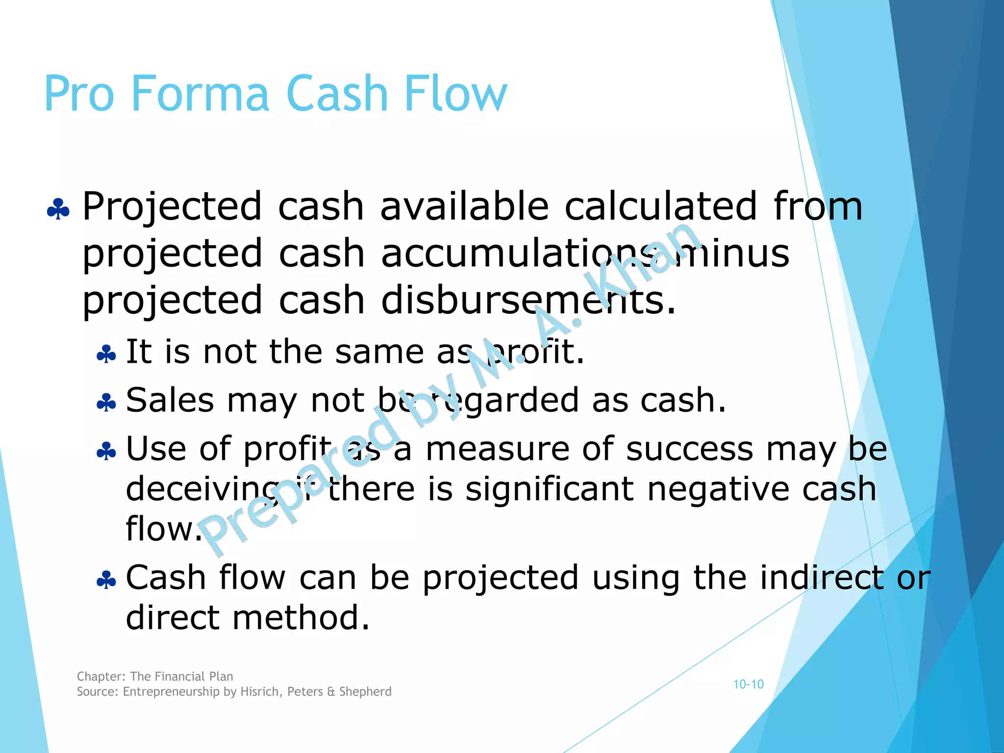 Pro Forma Cash Flow
10-10
 Projected cash available calculated from
projected cash accumulations minus
projected cash disbursements.
 It is not the same as profit.
 Sales may not be regarded as cash.
 Use of profit as a measure of success may be
deceiving if there is significant negative cash
flow.
 Cash flow can be projected using the indirect or
direct method.
Chapter: The Financial Plan
Source: Entrepreneurship by Hisrich, Peters & Shepherd
 