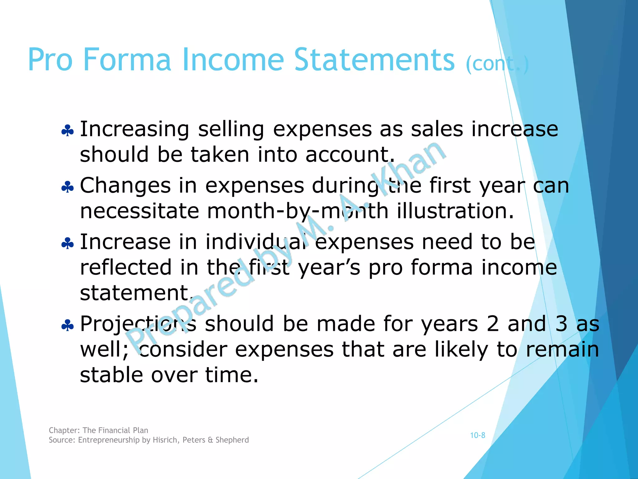  Increasing selling expenses as sales increase
should be taken into account.
 Changes in expenses during the first year can
necessitate month-by-month illustration.
 Increase in individual expenses need to be
reflected in the first year’s pro forma income
statement.
 Projections should be made for years 2 and 3 as
well; consider expenses that are likely to remain
stable over time.
Pro Forma Income Statements (cont.)
10-8
Chapter: The Financial Plan
Source: Entrepreneurship by Hisrich, Peters & Shepherd
 
