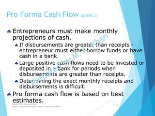 Entrepreneurs must make monthly
projections of cash.
 If disbursements are greater than receipts -
entrepreneur must either borrow funds or have
cash in a bank.
 Large positive cash flows need to be invested or
deposited in a bank for periods when
disbursements are greater than receipts.
 Determining the exact monthly receipts and
disbursements is difficult.
 Pro forma cash flow is based on best
estimates.
Pro Forma Cash Flow (cont.)
10-12
Chapter: The Financial Plan
Source: Entrepreneurship by Hisrich, Peters & Shepherd
 