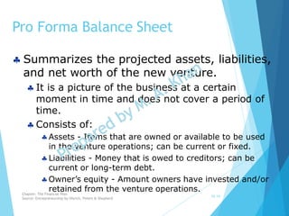 Pro Forma Balance Sheet
10-14
 Summarizes the projected assets, liabilities,
and net worth of the new venture.
 It is a picture of the business at a certain
moment in time and does not cover a period of
time.
 Consists of:
Assets - Items that are owned or available to be used
in the venture operations; can be current or fixed.
Liabilities - Money that is owed to creditors; can be
current or long-term debt.
Owner’s equity - Amount owners have invested and/or
retained from the venture operations.Chapter: The Financial Plan
Source: Entrepreneurship by Hisrich, Peters & Shepherd
 