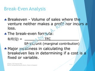  Breakeven - Volume of sales where the
venture neither makes a profit nor incurs a
loss.
 The break-even formula:
Break-Even Analysis
10-16
B/E(Q) = TFC
SP-VC/unit (marginal contribution)
 Major weakness in calculating the
breakeven lies in determining if a cost is a
fixed or variable.
Chapter: The Financial Plan
Source: Entrepreneurship by Hisrich, Peters & Shepherd
 