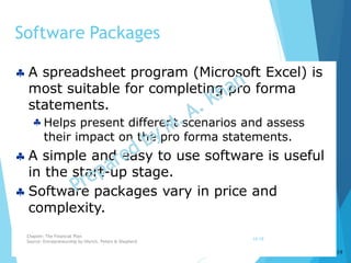 10-19
Software Packages
 A spreadsheet program (Microsoft Excel) is
most suitable for completing pro forma
statements.
 Helps present different scenarios and assess
their impact on the pro forma statements.
 A simple and easy to use software is useful
in the start-up stage.
 Software packages vary in price and
complexity.
Chapter: The Financial Plan
Source: Entrepreneurship by Hisrich, Peters & Shepherd
10-19
 
