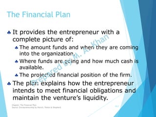 The Financial Plan
10-2
 It provides the entrepreneur with a
complete picture of:
 The amount funds and when they are coming
into the organization.
 Where funds are going and how much cash is
available.
 The projected financial position of the firm.
 The plan explains how the entrepreneur
intends to meet financial obligations and
maintain the venture’s liquidity.
Chapter: The Financial Plan
Source: Entrepreneurship by Hisrich, Peters & Shepherd
 
