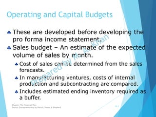 Operating and Capital Budgets
10-3
 These are developed before developing the
pro forma income statement.
 Sales budget – An estimate of the expected
volume of sales by month.
 Cost of sales can be determined from the sales
forecasts.
 In manufacturing ventures, costs of internal
production and subcontracting are compared.
 Includes estimated ending inventory required as
a buffer.
Chapter: The Financial Plan
Source: Entrepreneurship by Hisrich, Peters & Shepherd
 