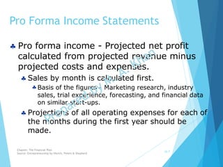 Pro Forma Income Statements
10-7
 Pro forma income - Projected net profit
calculated from projected revenue minus
projected costs and expenses.
 Sales by month is calculated first.
Basis of the figures - Marketing research, industry
sales, trial experience, forecasting, and financial data
on similar start-ups.
 Projections of all operating expenses for each of
the months during the first year should be
made.
Chapter: The Financial Plan
Source: Entrepreneurship by Hisrich, Peters & Shepherd
 