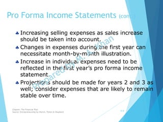  Increasing selling expenses as sales increase
should be taken into account.
 Changes in expenses during the first year can
necessitate month-by-month illustration.
 Increase in individual expenses need to be
reflected in the first year’s pro forma income
statement.
 Projections should be made for years 2 and 3 as
well; consider expenses that are likely to remain
stable over time.
Pro Forma Income Statements (cont.)
10-8
Chapter: The Financial Plan
Source: Entrepreneurship by Hisrich, Peters & Shepherd
 