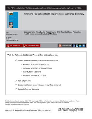 Visit the National Academies Press online and register for...
Instant access to free PDF downloads of titles from the
Distribution, posting, or copying of this PDF is strictly prohibited without written permission of the National Academies Press.
Unless otherwise indicated, all materials in this PDF are copyrighted by the National Academy of Sciences.
Request reprint permission for this book
Copyright © National Academy of Sciences. All rights reserved.
10% off print titles
Custom notification of new releases in your field of interest
Special offers and discounts
NATIONAL ACADEMY OF SCIENCES
NATIONAL ACADEMY OF ENGINEERING
INSTITUTE OF MEDICINE
NATIONAL RESEARCH COUNCIL
This PDF is available from The National Academies Press at http://www.nap.edu/catalog.php?record_id=18835
ISBN
978-0-309-30746-8
88 pages
6 x 9
PAPERBACK (2014)
Financing Population Health Improvement: Workshop Summary
Joe Alper and Alina Baciu, Rapporteurs; IOM Roundtable on Population
Health Improvement; Institute of Medicine
 