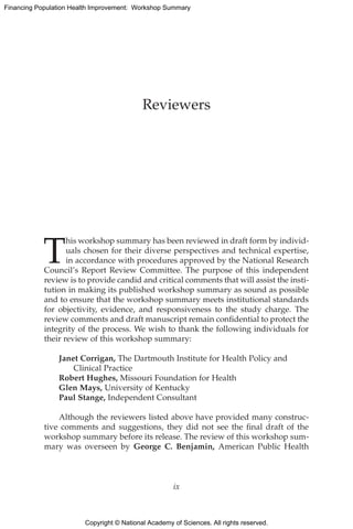 Copyright © National Academy of Sciences. All rights reserved.
Financing Population Health Improvement: Workshop Summary
T
his workshop summary has been reviewed in draft form by individ-
uals chosen for their diverse perspectives and technical expertise,
in accordance with procedures approved by the National Research
Council’s Report Review Committee. The purpose of this independent
review is to provide candid and critical comments that will assist the insti-
tution in making its published workshop summary as sound as possible
and to ensure that the workshop summary meets institutional standards
for objectivity, evidence, and responsiveness to the study charge. The
review comments and draft manuscript remain confidential to protect the
integrity of the process. We wish to thank the following individuals for
their review of this workshop summary:
Janet Corrigan, The Dartmouth Institute for Health Policy and
Clinical Practice
Robert Hughes, Missouri Foundation for Health
Glen Mays, University of Kentucky
Paul Stange, Independent Consultant
Although the reviewers listed above have provided many construc-
tive comments and suggestions, they did not see the final draft of the
workshop summary before its release. The review of this workshop sum-
mary was overseen by George C. Benjamin, American Public Health
Reviewers
ix
 