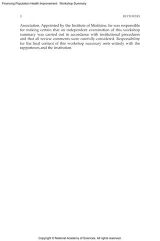 Copyright © National Academy of Sciences. All rights reserved.
Financing Population Health Improvement: Workshop Summary
x	REVIEWERS
Association. Appointed by the Institute of Medicine, he was responsible
for making certain that an independent examination of this workshop
summary was carried out in accordance with institutional procedures
and that all review comments were carefully considered. Responsibility
for the final content of this workshop summary rests entirely with the
rapporteurs and the institution.
 