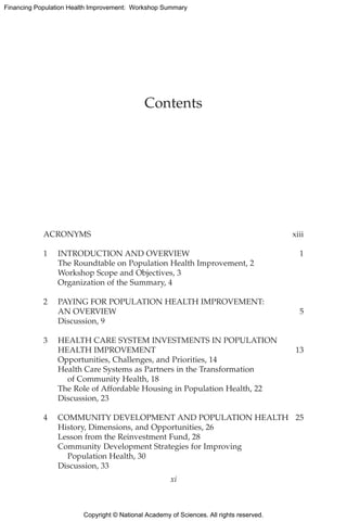 Copyright © National Academy of Sciences. All rights reserved.
Financing Population Health Improvement: Workshop Summary
ACRONYMS	xiii
1	 INTRODUCTION AND OVERVIEW	 1
	 The Roundtable on Population Health Improvement, 2
	 Workshop Scope and Objectives, 3
	 Organization of the Summary, 4
2	PAYING FOR POPULATION HEALTH IMPROVEMENT:
AN OVERVIEW	 5
	 Discussion, 9
3	HEALTH CARE SYSTEM INVESTMENTS IN POPULATION
HEALTH IMPROVEMENT	 13
	 Opportunities, Challenges, and Priorities, 14
	 Health Care Systems as Partners in the Transformation
		 of Community Health, 18
	 The Role of Affordable Housing in Population Health, 22
	 Discussion, 23
4	 COMMUNITY DEVELOPMENT AND POPULATION HEALTH	 25
	 History, Dimensions, and Opportunities, 26
	 Lesson from the Reinvestment Fund, 28
	 Community Development Strategies for Improving
		 Population Health, 30
	 Discussion, 33
Contents
xi
 