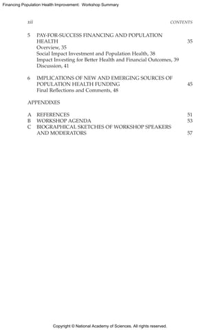 Copyright © National Academy of Sciences. All rights reserved.
Financing Population Health Improvement: Workshop Summary
xii	CONTENTS
5	PAY-FOR-SUCCESS FINANCING AND POPULATION
HEALTH	35
	 Overview, 35
	 Social Impact Investment and Population Health, 38
	 Impact Investing for Better Health and Financial Outcomes, 39
	 Discussion, 41
6	IMPLICATIONS OF NEW AND EMERGING SOURCES OF
POPULATION HEALTH FUNDING 	 45
	 Final Reflections and Comments, 48
APPENDIXES
A	REFERENCES	 51
B	 WORKSHOP AGENDA	 53
C	BIOGRAPHICAL SKETCHES OF WORKSHOP SPEAKERS
AND MODERATORS	 57
 
