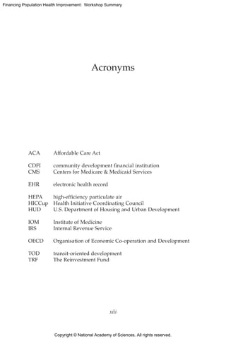 Copyright © National Academy of Sciences. All rights reserved.
Financing Population Health Improvement: Workshop Summary
Acronyms
ACA	 Affordable Care Act
CDFI	 community development financial institution
CMS	 Centers for Medicare  Medicaid Services
EHR	 electronic health record
HEPA	 high-efficiency particulate air
HICCup	 Health Initiative Coordinating Council
HUD	 U.S. Department of Housing and Urban Development
IOM	 Institute of Medicine
IRS	 Internal Revenue Service
OECD	 Organisation of Economic Co-operation and Development
TOD	 transit-oriented development
TRF	 The Reinvestment Fund
xiii
 