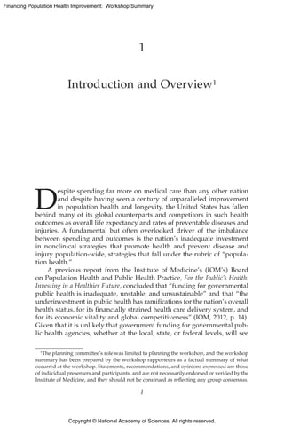 Copyright © National Academy of Sciences. All rights reserved.
Financing Population Health Improvement: Workshop Summary
1
Introduction and Overview1
D
espite spending far more on medical care than any other nation
and despite having seen a century of unparalleled improvement
in population health and longevity, the United States has fallen
behind many of its global counterparts and competitors in such health
outcomes as overall life expectancy and rates of preventable diseases and
injuries. A fundamental but often overlooked driver of the imbalance
between spending and outcomes is the nation’s inadequate investment
in nonclinical strategies that promote health and prevent disease and
injury population-wide, strategies that fall under the rubric of “popula-
tion health.”
A previous report from the Institute of Medicine’s (IOM’s) Board
on Population Health and Public Health Practice, For the Public’s Health:
Investing in a Healthier Future, concluded that “funding for governmental
public health is inadequate, unstable, and unsustainable” and that “the
underinvestment in public health has ramifications for the nation’s overall
health status, for its financially strained health care delivery system, and
for its economic vitality and global competitiveness” (IOM, 2012, p. 14).
Given that it is unlikely that government funding for governmental pub-
lic health agencies, whether at the local, state, or federal levels, will see
1The planning committee’s role was limited to planning the workshop, and the workshop
summary has been prepared by the workshop rapporteurs as a factual summary of what
occurred at the workshop. Statements, recommendations, and opinions expressed are those
of individual presenters and participants, and are not necessarily endorsed or verified by the
Institute of Medicine, and they should not be construed as reflecting any group consensus.
1
 