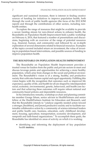 Copyright © National Academy of Sciences. All rights reserved.
Financing Population Health Improvement: Workshop Summary
2	 FINANCING POPULATION HEALTH IMPROVEMENT
significant and sustained increases, there is interest in finding creative
sources of funding for initiatives to improve population health, both
through the work of public health agencies (the focus of the 2012 IOM
report) and through the contributions of other sectors, including non-
health entities.
To explore the range of resources that might be available to provide
a secure funding stream for non-clinical actions to enhance health, the
Roundtable on Population Health Improvement held a public workshop
on February 6, 2014, that featured a number of presentations and discus-
sions, beginning with an overview of the range of potential resources
(e.g., financial, human, and community) and followed by an in-depth
exploration of several dimensions related to financial resources. Examples
of the topics covered included return on investment, the value of invest-
ing in population-based interventions, and possible sources of funding to
improve population health.
THE ROUNDTABLE ON POPULATION HEALTH IMPROVEMENT
The Roundtable on Population Health Improvement provides a
trusted venue for leaders from the public and private sectors to meet and
discuss leverage points and opportunities for achieving a more healthy
population, which arise from changes in the social and political environ-
ment. The Roundtable’s vision is of a strong, healthy, and productive
society that cultivates human capital and equal opportunity. Fulfilling this
vision begins with the recognition that outcomes such as improved life
expectancy, quality of life, and health for all are shaped by interdependent
social, economic, environmental, genetic, behavioral, and health care fac-
tors and that achieving these outcomes will require robust national and
community-based policies and dependable resources.
In his introductory remarks, workshop co-chair and planning commit-
tee member George Isham, senior advisor to HealthPartners and senior
fellow at the HealthPartners Institute for Education and Research, said
that the Roundtable intends to “catalyze urgently needed action toward
a stronger, [healthier], and [more] productive society and to facilitate sus-
tainable collaborative action by a community of science-informed leaders
and public health care, business, education, early childhood develop-
ment, housing, agriculture, transportation, economic development, and
nonprofit and faith-based organizations.” To accomplish these goals, the
Roundtable has identified six areas of activity on which it is working:
•	 identifying and informing the deployment of key population
health metrics;
 