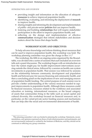 Copyright © National Academy of Sciences. All rights reserved.
Financing Population Health Improvement: Workshop Summary
INTRODUCTION AND OVERVIEW	 3
•	 providing insight and information on the allocation of adequate
resources to achieve improved population health;
•	 identifying, evaluating, and informing the deployment of research
to improve health;
•	 sharing insights and informing the development and implementation
of public- and private-sector policies that can improve health;
•	 fostering and building relationships that will inspire stakeholder
participation in the effort to improve population health; and
•	 reflecting on the design and implementation of effective
communication strategies that inform stakeholders and decision
makers about the forces that shape health.
WORKSHOP SCOPE AND OBJECTIVES
To help advance knowledge and inform thinking about resources that
can be used to improve population health, this workshop was held. The
workshop planning committee was given the charge in Box 1-1.2
The workshop, the fifth in an ongoing series organized by the Round-
table, was divided into a series of sessions that each included an overview
talk and a panel discussion. The workshop began with an introduction on
how the nation might pay for health improvement interventions occur-
ring outside the clinical arena, followed by a session on health care system
investments in population health. That session was followed by sessions
on the relationship between community development and population
health and between pay-for-success financing and community health, and
then a concluding panel on the implications of new and emerging sources
of population health funding. The central purpose of each session was to
provide a better understanding of the various resources needed to sup-
port improvements in population health. Although these resources could
be financial resources, resources related to the workforce and associated
education or training, informational resources, or the broad category
of assets that communities bring to the table such as social capital and
cultural diversity, this workshop focused on financial resources and, in
particular, on the varied private sector funding sources and mechanisms
that can help alter the social and environmental determinants of health.
2The planning committee’s role was limited to planning the workshop. Statements, recom-
mendations, and opinions expressed are those of individual presenters and participants, and
are not necessarily endorsed or verified by the Institute of Medicine, and they should not be
construed as reflecting any group consensus.
 