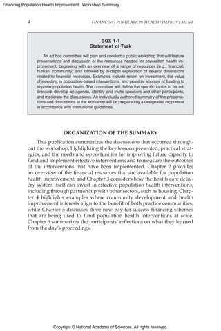 Copyright © National Academy of Sciences. All rights reserved.
Financing Population Health Improvement: Workshop Summary
4	 FINANCING POPULATION HEALTH IMPROVEMENT
ORGANIZATION OF THE SUMMARY
This publication summarizes the discussions that occurred through-
out the workshop, highlighting the key lessons presented, practical strat-
egies, and the needs and opportunities for improving future capacity to
fund and implement effective interventions and to measure the outcomes
of the interventions that have been implemented. Chapter 2 provides
an overview of the financial resources that are available for population
health improvement, and Chapter 3 considers how the health care deliv-
ery system itself can invest in effective population health interventions,
including through partnership with other sectors, such as housing. Chap-
ter 4 highlights examples where community development and health
improvement interests align to the benefit of both practice communities,
while Chapter 5 discusses three new pay-for-success financing schemes
that are being used to fund population health interventions at scale.
Chapter 6 summarizes the participants’ reflections on what they learned
from the day’s proceedings.
BOX 1-1
Statement of Task
An ad hoc committee will plan and conduct a public workshop that will feature
presentations and discussion of the resources needed for population health im-
provement, beginning with an overview of a range of resources (e.g., financial,
human, community) and followed by in-depth exploration of several dimensions
related to financial resources. Examples include return on investment, the value
of investing in population-based interventions, and possible sources of funding to
improve population health. The committee will define the specific topics to be ad-
dressed, develop an agenda, identify and invite speakers and other participants,
and moderate the discussions. An individually authored summary of the presenta-
tions and discussions at the workshop will be prepared by a designated rapporteur
in accordance with institutional guidelines.
 