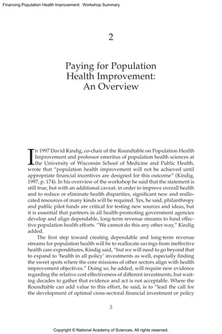 Copyright © National Academy of Sciences. All rights reserved.
Financing Population Health Improvement: Workshop Summary
2
Paying for Population
Health Improvement:
An Overview
I
n 1997 David Kindig, co-chair of the Roundtable on Population Health
Improvement and professor emeritus of population health sciences at
the University of Wisconsin School of Medicine and Public Health,
wrote that “population health improvement will not be achieved until
appropriate financial incentives are designed for this outcome” (Kindig,
1997, p. 174). In his overview of the workshop he said that the statement is
still true, but with an additional caveat: in order to improve overall health
and to reduce or eliminate health disparities, significant new and reallo-
cated resources of many kinds will be required. Yes, he said, ­philanthropy
and public pilot funds are critical for testing new sources and ideas, but
it is essential that partners in all health-promoting government agencies
develop and align dependable, long-term revenue streams to fund effec-
tive population health efforts. “We cannot do this any other way,” Kindig
added.
The first step toward creating dependable and long-term revenue
streams for population health will be to reallocate savings from ineffective
health care expenditures, Kindig said, “but we will need to go beyond that
to expand to ‘health in all policy’ investments as well, especially finding
the sweet spots where the core missions of other sectors align with health
improvement objectives.” Doing so, he added, will require new evidence
regarding the relative cost effectiveness of different investments, but wait-
ing decades to gather that evidence and act is not acceptable. Where the
Roundtable can add value to this effort, he said, is to “lead the call for
the development of optimal cross-sectoral financial investment or policy
5
 