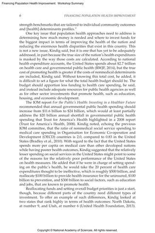 Copyright © National Academy of Sciences. All rights reserved.
Financing Population Health Improvement: Workshop Summary
6	 FINANCING POPULATION HEALTH IMPROVEMENT
strength benchmarks that are tailored to individual community outcomes
and [health] determinants profiles.”
One key issue that population health approaches need to address is
determining how much money is needed and where to invest funds for
the biggest impact in terms of improving the health of the nation and
reducing the enormous health disparities that exist in this country. This
is not a new issue, Kindig said, but it is one that has yet to be adequately
addressed, in part because the true size of the nation’s health expenditures
is masked by the way those costs are calculated. According to national
health expenditure accounts, the United States spends about $2.7 trillion
on health care and governmental public health (RWJF, 2014), but the true
cost of promoting health is greater if the costs of nonmedical determinants
are included, Kindig said. Without knowing this total cost, he added, it
is difficult to set a figure for what the total health budget should be. The
budget should apportion less funding to health care spending, he said,
and instead include adequate resources for public health agencies as well
as for other sector investments that promote health, such as education,
housing, and economic development.
The IOM report For the Public’s Health: Investing in a Healthier Future
recommended that annual governmental public health spending should
increase from $11.6 billion to $24 billion, which would at least partially
address the $20 billion annual shortfall in governmental public health
spending that Trust for America’s Health highlighted in a 2008 report
(Trust for America’s Health, 2008). Kindig noted, echoing the previous
IOM committee, that the ratio of nonmedical social service spending to
medical care spending in Organisation for Economic Co-operation and
Development (OECD) countries is 2.0, compared to 0.83 in the United
States (Bradley et al., 2010). With regard to the fact that the United States
spends more per capita on medical care than other developed nations
while having poorer health outcomes, Kindig suggested that the relatively
lesser spending on social services in the United States might point to some
of the reasons for the relatively poor performance of the United States
on health measures. He added that if he were in charge of setting spend-
ing on the public’s health, he would take the 20 percent of health care
expenditures thought to be ineffective, which is roughly $500 billion, and
reallocate $100 billion to provide health insurance for the uninsured, $100
billion to prevention, and $300 billion to social factors, such as education
and jobs, that are known to promote health.
Reallocating funds and setting overall budget priorities is just a start,
though, because different parts of the country need different types of
investment. To offer an example of such differences, Kindig looked at
two states that rank highly in terms of health outcomes: North Dakota,
at number 9, and Utah, at number 6 (United Health Foundation, 2013).
 