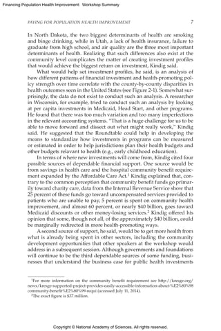 Copyright © National Academy of Sciences. All rights reserved.
Financing Population Health Improvement: Workshop Summary
PAYING FOR POPULATION HEALTH IMPROVEMENT	 7
In North Dakota, the two biggest determinants of health are smoking
and binge drinking, while in Utah, a lack of health insurance, failure to
graduate from high school, and air quality are the three most important
determinants of health. Realizing that such differences also exist at the
community level complicates the matter of creating investment profiles
that would achieve the biggest return on investment, Kindig said.
What would help set investment profiles, he said, is an analysis of
how different patterns of financial investment and health-promoting pol-
icy strength over time correlate with the county-by-county disparities in
health outcomes seen in the United States (see Figure 2-1). Somewhat sur-
prisingly, the data do not exist to conduct such an analysis. A researcher
in Wisconsin, for example, tried to conduct such an analysis by looking
at per capita investments in Medicaid, Head Start, and other programs.
He found that there was too much variation and too many imperfections
in the relevant accounting systems. “That is a huge challenge for us to be
able to move forward and dissect out what might really work,” Kindig
said. He suggested that the Roundtable could help in developing the
means to standardize how investments in programs can be measured
or estimated in order to help jurisdictions plan their health budgets and
other budgets relavant to health (e.g., early childhood education).
In terms of where new investments will come from, Kindig cited four
possible sources of dependable financial support. One source would be
from savings in health care and the hospital community benefit require-
ment expanded by the Affordable Care Act.1 Kindig explained that, con-
trary to the common perception that community benefit funds go primar-
ily toward charity care, data from the Internal Revenue Service show that
25 percent of these funds go toward uncompensated services provided to
patients who are unable to pay, 5 percent is spent on community health
improvement, and almost 60 percent, or nearly $40 billion, goes toward
Medicaid discounts or other money-losing services.2 Kindig offered his
opinion that some, though not all, of the approximately $40 billion, could
be marginally redirected in more health-promoting ways.
A second source of support, he said, would be to get more health from
what is already being spent in other sectors, including the community
development opportunities that other speakers at the workshop would
address in a subsequent session. Although governments and foundations
will continue to be the third dependable sources of some funding, busi-
nesses that understand the business case for public health investments
1For more information on the community benefit requirement see http://kresge.org/
news/kresge-supported-project-provides-easily-accessible-information-about-%E2%80%98
community-benefit%E2%80%99-requi (accessed July 11, 2014).
2The exact figure is $37 million.
 