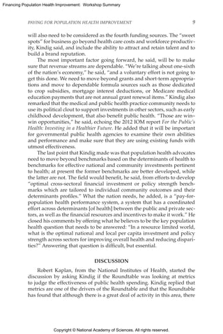 Copyright © National Academy of Sciences. All rights reserved.
Financing Population Health Improvement: Workshop Summary
PAYING FOR POPULATION HEALTH IMPROVEMENT	 9
will also need to be considered as the fourth funding sources. The “sweet
spots” for business go beyond health care costs and workforce productiv-
ity, Kindig said, and include the ability to attract and retain talent and to
build a brand reputation.
The most important factor going forward, he said, will be to make
sure that revenue streams are dependable. “We’re talking about one-sixth
of the nation’s economy,” he said, “and a voluntary effort is not going to
get this done. We need to move beyond grants and short-term appropria-
tions and move to dependable formula sources such as those dedicated
to crop subsidies, mortgage interest deductions, or Medicare medical
education payments that are not annual grant renewal items.” Kindig also
remarked that the medical and public health practice community needs to
use its political clout to support investments in other sectors, such as early
childhood development, that also benefit public health. “Those are win–
win opportunities,” he said, echoing the 2012 IOM report For the Public’s
Health: Investing in a Healthier Future. He added that it will be important
for governmental public health agencies to examine their own abilities
and performance and make sure that they are using existing funds with
utmost effectiveness.
The last point that Kindig made was that population health advocates
need to move beyond benchmarks based on the determinants of health to
benchmarks for effective national and community investments pertinent
to health; at present the former benchmarks are better developed, while
the latter are not. The field would benefit, he said, from efforts to develop
“optimal cross-sectoral financial investment or policy strength bench-
marks which are tailored to individual community outcomes and their
determinants profiles.” What the nation needs, he added, is a “pay-for-
population health performance system, a system that has a coordinated
effort across determinants [of health] between the public and private sec-
tors, as well as the financial resources and incentives to make it work.” He
closed his comments by offering what he believes to be the key population
health question that needs to be answered: “In a resource limited world,
what is the optimal national and local per capita investment and policy
strength across sectors for improving overall health and reducing dispari-
ties?” Answering that question is difficult, but essential.
DISCUSSION
Robert Kaplan, from the National Institutes of Health, started the
discussion by asking Kindig if the Roundtable was looking at metrics
to judge the effectiveness of public health spending. Kindig replied that
metrics are one of the drivers of the Roundtable and that the Roundtable
has found that although there is a great deal of activity in this area, there
 