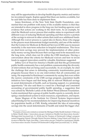Copyright © National Academy of Sciences. All rights reserved.
Financing Population Health Improvement: Workshop Summary
10	 FINANCING POPULATION HEALTH IMPROVEMENT
may still be opportunities to develop health disparity metrics and metrics
for investment targets. Kaplan agreed that there are metrics available, but
he said little has been done to implement them.
James Knickman, of the New York State Health Foundation, com-
mented that one problem with many of the available metrics is that they
are intended to show progress in the long run, but funding agencies want
evidence that actions are working in the short term. As an example, he
cited the Medicaid waiver process that enables states to experiment with
different ways of reducing Medicaid spending and then receive a portion
of the savings to reinvest in other actions that could save additional funds.
Although this waiver process is a great idea in theory, those who engage
in the process must demonstrate budget neutrality, and one of the metrics
that the Centers for Medicare  Medicaid Services (CMS) uses to measure
neutrality is the near-term reduction in hospital readmissions. This focus
on short-term savings may prevent the implementation of other poten-
tially money-saving ideas because their savings need to be measured over
the long term, which does not fit within the CMS timeframe. Having a
conversation about the criteria for Medicaid waivers and how to invest
funds to support innovation could be valuable, Knickman suggested.
Jeffrey Levi of Trust for America’s Health said that the governmental
public health community has a real problem communicating the diversity
of interventions that are being used successfully. As an example, he cited
the challenge that arises in defending community transformation grant
programs because there is no one intervention that all communities are
using. He responded to Knickman’s comments by saying that even within
the narrow constraints of the CMS savings program, population health
initiatives have begun and that being able to reinvest Medicaid savings
in social determinants of health, such as housing support, is a promising
opportunity.3 He also said there is a need for a thorough and consistent
accounting of governmental public health spending, a suggestion that
was echoed by Michelle Larkin of the Robert Wood Johnson Foundation.
Larkin mentioned that a group of public health experts is currently devel-
oping a standardized system to track resources, expenditures, and inputs.
Sanne Magnan of the Institute for Clinical Systems Improvement
asked Kindig for his recommendations for improving financial incentives
for population health at CMS. Kindig reiterated the idea of reinvesting
savings into the social determinants of health and noted the bigger chal-
3Examples of innovative initiatives include the Michigan Public Health Institute’s Pathways
to Better Health (http://innovation.cms.gov/initiatives/Health-Care-Innovation-Awards/
Michigan.html [accessed July 11, 2014]) and the Trustees of Dartmouth College’s program
named Engaging Patients Through Shared Decision Making: Using Patient and Family Ac-
tivators to Meet the Triple Aim (http://innovation.cms.gov/initiatives/participant/Health-
Care-Innovation-Awards/Trustees-Of-Dartmouth-College.html [accessed July 11, 2014]).
 