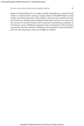 Copyright © National Academy of Sciences. All rights reserved.
Financing Population Health Improvement: Workshop Summary
PAYING FOR POPULATION HEALTH IMPROVEMENT	 11
lenge of determining how to reduce health expenditures in general and
where to reallocate the savings. George Isham of HealthPartners asked
similar questions about how and where to reinvest from health care into
social services. Kindig acknowledged that he does not have an answer for
the amount of money needed, but he pointed to promising examples of
investing in early childhood programs and involvement of the business
community. He also noted the challenges that restrictive financial policies
pose for moving money from one budget to another.
 