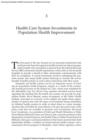 Copyright © National Academy of Sciences. All rights reserved.
Financing Population Health Improvement: Workshop Summary
3
Health Care System Investments in
Population Health Improvement
T
he first panel of the day focused on two principal mechanisms that
could provide financial support to health systems for improving pop-
ulation health. One mechanism is derived from the Internal ­Revenue
Service (IRS) community benefit requirement, which calls on not-for-profit
hospitals to provide a benefit to their communities commensurate with
their tax exemption. A second mechanism involves ­redesigning the pay-
ment system and using health system financing to increase the service
breadth of health systems as well as their connections with other actors.
Hospitals and health systems can be an important source of fund-
ing for population health programs, largely as a result of the commu-
nity benefit provisions in the federal tax code, which were redefined by
the Affordable Care Act (ACA). Four speakers discribed several issues
regarding the funding that the health care system can provide for pop-
ulation health. Kevin Barnett, senior investigator at the Public Health
Institute, provided an overview of the subject and spoke about oppor-
tunities to spread and scale the types of investments being undertaken
by different health systems in order to direct them in a more strategic
direction that will likely be more effective. He also discussed some of the
policy tools that are available to promote such investments. Reverend
Gary ­Gunderson, vice president of Faith and Health Ministries at Wake
­Forest Baptist Medical Center, and Teresa Cutts, associate professor in the
Department of Social Sciences and Health Policy at Wake Forest School of
Medicine, then gave a joint presentation on the lessons learned from both
Stakeholder Health, a coalition of mission-driven health systems, and a
community-driven program in Memphis, while Valerie Agostino, senior
13
 