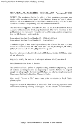 Copyright © National Academy of Sciences. All rights reserved.
Financing Population Health Improvement: Workshop Summary
THE NATIONAL ACADEMIES PRESS   500 Fifth Street, NW   Washington, DC 20001
NOTICE: The workshop that is the subject of this workshop summary was
approved by the Governing Board of the National Research Council, whose
members are drawn from the councils of the National Academy of Sciences, the
National Academy of Engineering, and the Institute of Medicine.
This activity was supported by Contract/Grant No. 245367 between the National
Academy of Sciences and The Kresge Foundation. The views presented in this
publication do not necessarily reflect the views of the organizations or agencies
that provided support for the activity.
International Standard Book Number-13:  978-0-309-30746-8
International Standard Book Number-10:  0-309-30746-5
Additional copies of this workshop summary are available for sale from the
National Academies Press, 500 Fifth Street, NW, Keck 360, Washington, DC 20001;
(800) 624-6242 or (202) 334-3313; http://www.nap.edu.
For more information about the Institute of Medicine, visit the IOM home page
at: www.iom.edu.
Copyright 2014 by the National Academy of Sciences. All rights reserved.
Printed in the United States of America
The serpent has been a symbol of long life, healing, and knowledge among almost
all cultures and religions since the beginning of recorded history. The serpent
adopted as a logotype by the Institute of Medicine is a relief carving from ancient
Greece, now held by the Staatliche Museen in Berlin.
Cover credit: “Invest in Me” image used with permission of Joeff Davis,
photographer.
Suggested citation: IOM (Institute of Medicine). 2014. Financing population health
improvement: Workshop summary. Washington, DC: The National Academies Press.
 