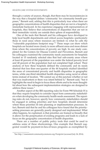Copyright © National Academy of Sciences. All rights reserved.
Financing Population Health Improvement: Workshop Summary
HEALTH CARE SYSTEM INVESTMENTS	 15
through a variety of sources, though, that there may be inconsistencies in
the way that a hospital defines ‘community’ for community benefit pur-
poses,” Barnett said, adding that this is particularly true when there are
geographic concentrations of health disparities that are not in a hospital’s
immediate backyard. In his experience engaging with representatives of
hospitals, they believe that concentrations of disparities that are not in
their immediate vicinity are outside their sphere of responsibility.
One of the tools that Barnett and his colleagues have developed to
help local health departments and critical access hospitals—particularly
those in rural areas where resources are limited—is what he calls the
“vulnerable populations footprint map.”1 These maps can show which
hospitals are located more closely to more affluent areas and more distant
from where the concentrations of poverty are high. In one study com-
pleted for the Centers for Disease Control and Prevention, Barnett and
his colleagues examined the community needs assessments for hospitals
located in 15 randomly selected sites that had sub-county areas where
at least 40 percent of the population was under the federal poverty level
and 40 percent of the population had not completed high school. Their
analysis of how these hospitals defined the community and its needs
showed that less than one-quarter of the 44 hospitals studied identified
the areas of concentrated poverty and health disparities in geographic
terms, while one-third identified health disparities using racial or ethnic
terms instead of location. “We cannot say at this juncture whether or not
that was inadvertent or there was intent behind it,” Barnett said, “but it
highlights the need to begin to focus these efforts and to be more thought-
ful about how the subsequent implementation strategies are designed to
address these issues.”
Another aspect of the IRS reporting rules for Form 990 Schedule H is
that they require hospitals to consider input from community stakehold-
ers when developing the community health needs assessment. The report-
ing rules do not, however, specify how community stakeholders should
be engaged in setting priorities and how hospitals should determine
where those priorities fit into planning or implementation processes. In
fact, Barnett said that he and his colleagues have found that the priority-
setting processes are generally poorly designed and implemented. What
often happens, he explained, is that priorities are framed so broadly that
it allows for the perpetuation of existing programs and leads to a lack of
focus on the geographic concentration of health disparities.
There are a number of public policy tools that could be used to
address some of these shortcomings. One example that Barnett sug-
gested would be payment-in-lieu-of-taxes programs as exemplified by
1See http://assessment.communitycommons.org/Footprint (accessed July 24, 2014).
 