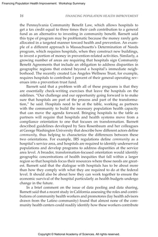Copyright © National Academy of Sciences. All rights reserved.
Financing Population Health Improvement: Workshop Summary
16	 FINANCING POPULATION HEALTH IMPROVEMENT
the ­Pennsylvania Community Benefit Law, which allows hospitals to
get a tax credit equal to three times their cash contribution to a general
fund as an alternative to investing in community benefit. Barnett said
this type of program may be problematic because the money rarely gets
allocated in a targeted manner toward health and prevention. An exam-
ple of a different approach is Massachusetts’s Determination of Needs
program, which requires hospitals, when they construct new buildings,
to invest a portion of money in prevention-related activities. Similarly, a
growing number of areas are requiring that hospitals sign Community
Benefit Agreements that include an obligation to address disparities in
geographic regions that extend beyond a hospital’s immediate neigh-
borhood. The recently created Los Angeles Wellness Trust, for example,
requires hospitals to contribute 1 percent of their general operating rev-
enues into a prevention trust fund.
Barnett said that a problem with all of these programs is that they
are essentially check-writing exercises that leave the hospitals on the
sidelines. “Our challenge and our opportunity going forward is to make
sure that hospitals are part of the process and part of the transforma-
tion,” he said. Hospitals need to be at the table, working as partners
with the community to build the necessary population health capacity
that can move the agenda forward. Bringing hospitals to the table as
partners will require that hospitals and health systems move from a
compliance orientation to one that focuses on transformation. Barnett
described guidelines developed by Sara Rosenbaum and her colleagues
at George Washington University that describe how different actors define
community, thus helping to characterize the differences between these
two orientations. For example, IRS regulations define community as a
hospital’s service area, and hospitals are required to identify underserved
populations and develop programs to address disparities at the service
area level. A broader, transformation-focused orientation would identify
geographic concentrations of health inequities that fall within a larger
region so that hospitals focus their resources where those needs are great-
est. Barnett said that the dialogue with hospitals has to be about more
than how they comply with what they are required to do at the federal
level. It should also be about how they can work together to ensure the
economic survival of the hospital particularly as health budgets undergo
change in the future.
In a brief comment on the issue of data pooling and data sharing,
­Barnett said that a recent study in California assessing the roles and contri-
butions of community health workers and promotores (lay health advisors
drawn from the Latino community) found that almost none of the com-
munity health centers could readily identify how these workers contribute
 