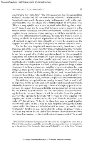 Copyright © National Academy of Sciences. All rights reserved.
Financing Population Health Improvement: Workshop Summary
HEALTH CARE SYSTEM INVESTMENTS	 17
to advancing the Triple Aim.2 “The core reason was that [the centers] lack
analytical capacity and did not have access to hospital utilization data,”
Barnett said. As a result, the community health centers could not begin to
understand the total cost of care and what their return on investment was.
“This is a very specific area where we need to be thinking about align-
ment,” Barnett said, and he noted that the same issue is a concern in the
broader area of health care workforce development. “We have each of our
hospitals in any particular region looking at what their immediate needs
are in terms of their frontline workforce,” he said, “but there is almost no
funding available for regional approaches and for an infrastructure that
will support an approach that optimally leverages the resources of the
hospitals and the clinics and the other providers in those particular areas.”
The fact that most hospitals still look at community benefit as a compli-
ance issue gets in the way of how they think about focusing their resources,
Barnett said. Another obstacle is that often local leaders of health systems
do not have a good idea of what population health is. One approach to
overcoming this barrier to progress is to get the leaders of local hospitals
to talk to one another about how to collaborate and co-invest in a specific
neighborhood or set of neighborhoods. In the past, such conversations were
unlikely because cooperation was bad business, given the large number
of uninsured in these underserved neighborhoods—a situation that may
change as more people enroll in insurance programs or are covered by
Medicaid under the ACA. Unfortunately, Barnett said, the results from his
community benefit study showed that most hospitals focus their efforts on
clinical care, rather than social, economic, or physical environment factors.
Barnett listed three priorities for moving forward. First, he said, it will
be important for the population health practice and research community
to broadly disseminate the growing volume of exemplary practices and
the tools to support local accountability and engagement across sectors
and institutions. Barnett credited the Trust for America’s Health with tak-
ing the lead in this area. Second, it will be critical to frame the problem
in a way that appeals to hospitals. “If we want to work together with
hospitals, we cannot start the conversation with ‘How do we get into your
pockets?’” Barnett said. “It has to be about how can we work together
to solve this issue, to find a way to help hospitals leverage the limited
resources that they have and to build an ethic of shared ownership in the
community.” Finally, he said, the field needs to focus on place. “There is
no excuse any longer for the kind of fundamental disinvestment we have
had in our low-income, predominately minority communities,” he stated.
2The Institute for Healthcare Improvement introduced the concept of the Triple Aim in
2006, and it has since been adopted by many health care organizations and also adapted for
use in the activities of the Centers for Medicare  Medicaid Services as the Three-Part Aim.
 