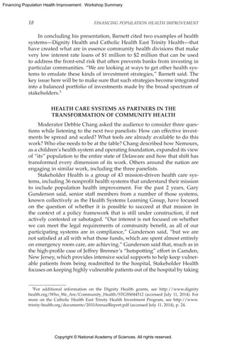 Copyright © National Academy of Sciences. All rights reserved.
Financing Population Health Improvement: Workshop Summary
18	 FINANCING POPULATION HEALTH IMPROVEMENT
In concluding his presentation, Barnett cited two examples of health
systems—Dignity Health and Catholic Health East Trinity Health—that
have created what are in essence community health divisions that make
very low interest rate loans of $1 million to $2 million that can be used
to address the front-end risk that often prevents banks from investing in
particular communities. “We are looking at ways to get other health sys-
tems to emulate these kinds of investment strategies,” Barnett said. The
key issue here will be to make sure that such strategies become integrated
into a balanced portfolio of investments made by the broad spectrum of
stakeholders.3
HEALTH CARE SYSTEMS AS PARTNERS IN THE
TRANSFORMATION OF COMMUNITY HEALTH
Moderator Debbie Chang asked the audience to consider three ques-
tions while listening to the next two panelists: How can effective invest-
ments be spread and scaled? What tools are already available to do this
work? Who else needs to be at the table? Chang described how Nemours,
as a children’s health system and operating foundation, expanded its view
of “its” population to the entire state of Delaware and how that shift has
transformed every dimension of its work. Others around the nation are
engaging in similar work, including the three panelists.
Stakeholder Health is a group of 43 mission-driven health care sys-
tems, including 36 nonprofit health systems that understand their mission
to include population health improvement. For the past 2 years, Gary
Gunderson said, senior staff members from a number of those systems,
known collectively as the Health Systems Learning Group, have focused
on the question of whether it is possible to succeed at that mission in
the context of a policy framework that is still under construction, if not
actively contested or sabotaged. “Our interest is not focused on whether
we can meet the legal requirements of community benefit, as all of our
participating systems are in compliance,” Gunderson said, “but we are
not satisfied at all with what those funds, which are spent almost entirely
on emergency room care, are achieving.” Gunderson said that, much as in
the high-profile case of Jeffrey Brenner’s “hotspotting” effort in Camden,
New Jersey, which provides intensive social supports to help keep vulner-
able patients from being readmitted to the hospital, Stakeholder Health
focuses on keeping highly vulnerable patients out of the hospital by taking
3For additional information on the Dignity Health grants, see http://www.dignity
health.org/Who_We_Are/Community_Health/STGSS044512 (accessed July 11, 2014). For
more on the Catholic Health East Trinity Health Investment Program, see http://www.
trinity-health.org/documents/2010AnnualReport.pdf (accessed July 11, 2014), p. 24.
 