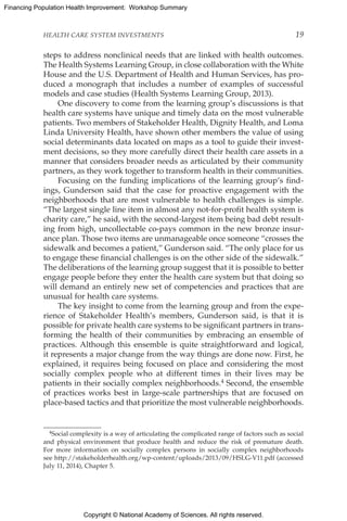 Copyright © National Academy of Sciences. All rights reserved.
Financing Population Health Improvement: Workshop Summary
HEALTH CARE SYSTEM INVESTMENTS	 19
steps to address nonclinical needs that are linked with health outcomes.
The Health Systems Learning Group, in close collaboration with the White
House and the U.S. Department of Health and Human Services, has pro-
duced a monograph that includes a number of examples of successful
models and case studies (Health Systems Learning Group, 2013).
One discovery to come from the learning group’s discussions is that
health care systems have unique and timely data on the most vulnerable
patients. Two members of Stakeholder Health, Dignity Health, and Loma
Linda University Health, have shown other members the value of using
social determinants data located on maps as a tool to guide their invest-
ment decisions, so they more carefully direct their health care assets in a
manner that considers broader needs as articulated by their community
partners, as they work together to transform health in their communities.
Focusing on the funding implications of the learning group’s find-
ings, Gunderson said that the case for proactive engagement with the
neighborhoods that are most vulnerable to health challenges is simple.
“The largest single line item in almost any not-for-profit health system is
charity care,” he said, with the second-largest item being bad debt result-
ing from high, uncollectable co-pays common in the new bronze insur-
ance plan. Those two items are unmanageable once someone “crosses the
sidewalk and becomes a patient,” Gunderson said. “The only place for us
to engage these financial challenges is on the other side of the sidewalk.”
The deliberations of the learning group suggest that it is possible to better
engage people before they enter the health care system but that doing so
will demand an entirely new set of competencies and practices that are
unusual for health care systems.
The key insight to come from the learning group and from the expe-
rience of Stakeholder Health’s members, Gunderson said, is that it is
possible for private health care systems to be significant partners in trans-
forming the health of their communities by embracing an ensemble of
practices. Although this ensemble is quite straightforward and logical,
it represents a major change from the way things are done now. First, he
explained, it requires being focused on place and considering the most
socially complex people who at different times in their lives may be
patients in their socially complex neighborhoods.4 Second, the ensemble
of practices works best in large-scale partnerships that are focused on
place-based tactics and that prioritize the most vulnerable neighborhoods.
4Social complexity is a way of articulating the complicated range of factors such as social
and physical environment that produce health and reduce the risk of premature death.
For more information on socially complex persons in socially complex neighborhoods
see http://stakeholderhealth.org/wp-content/uploads/2013/09/HSLG-V11.pdf (accessed
July 11, 2014), Chapter 5.
 