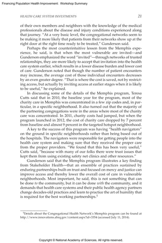 Copyright © National Academy of Sciences. All rights reserved.
Financing Population Health Improvement: Workshop Summary
HEALTH CARE SYSTEM INVESTMENTS	 21
of their own members and neighbors with the knowledge of the medical
professionals about the disease and injury conditions experienced along
that journey. “At a very basic level, the congregational networks seem to
be making it more likely that patients from their networks show up at the
right door at the right time ready to be treated,” Gunderson said.
Perhaps the most counterintuitive lesson from the Memphis expe-
rience, he said, is that when the most vulnerable are invited—and
Gunderson emphasized the word “invited”—through networks of trusted
relationships, they are more likely to accept that invitation into the health
care system earlier, which results in a lower disease burden and lower cost
of care. Gunderson noted that though the number of patient encounters
may increase, the average cost of those individual encounters decreases
by an even greater degree. “That is where the cost is saved, not by restrict-
ing access, but actually by inviting access at earlier stages when it is likely
to be useful,” he explained.
In discussing some of the details of the Memphis program, Teresa
Cutts said that in 2010, the baseline year for the program, most of the
charity care in Memphis was concentrated in a few zip codes and, in par-
ticular, in a specific neighborhood. It also turned out that the majority of
the partnering congregations were in the areas where most of the charity
care was concentrated. In 2011, charity costs had jumped, but when the
program launched in 2012, the cost of charity care dropped by 7 percent
from baseline and almost 9 percent in the targeted hotspot neighborhood.
A key to the success of this program was having “health navigators”
on the ground in specific neighborhoods rather than being based out of
the hospitals. The navigators were responsible for getting people into the
health care system and making sure that they received the proper care
from the proper providers. “We found that this has been very useful,”
Cutts said, “because with many of our folks there were trust issues that
kept them from using existing safety net clinics and other resources.”
Gunderson said that the Memphis program illustrates a key finding
from Stakeholder Health—that an ensemble of practices sustained by
enduring partnerships built on trust and focused on mercy and justice can
improve access and thereby lower the overall cost of care in vulnerable
neighborhoods. Most important, he said, this is not something that can
be done to the community, but it can be done with the community, and it
demands that health care systems and their public health agency partners
change decades-old practices and learn to practice the art of humility that
is required for the best working partnerships.5
5Details about the Congregational Health Network’s Memphis program can be found at
http://www.innovations.ahrq.gov/content.aspx?id=3354 (accessed July 11, 2014).
 