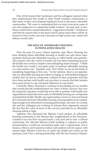 Copyright © National Academy of Sciences. All rights reserved.
Financing Population Health Improvement: Workshop Summary
22	 FINANCING POPULATION HEALTH IMPROVEMENT
One of the lessons that Gunderson and his colleagues learned when
they implemented this model in their North Carolina communities is
that many of their own hospital employees lived in the most vulnerable
communities. “We came to understand that we must cross-train some of
our own employees as community health workers,” he said, and, in fact,
those workers have named themselves “supporters of health.” Gunderson
said that he expects that in the most critical census tracts there will be an
increase in low-acuity care and a decrease in high-acuity care, which will
reduce overall costs.
THE ROLE OF AFFORDABLE HOUSING
IN POPULATION HEALTH
Over the past 2.5 years, Valerie Agostino said, Mercy Housing has
been thinking about affordable housing as health care and about orga-
nizations that provide affordable housing as viable health care partners.
This journey into the world of health care has been frustrating because
the health care world is complex and undergoing major changes. “I think
the health care world is not quite ready to embrace affordable housing
as a true partner yet,” Agostino said, “but I think we are on the brink of
something happening in this area.” In her opinion, there is an opportu-
nity for affordable housing providers to engage in well-defined program
models that are tied to community wellness in their properties and that
have them partner with health care providers to ensure that their tenants
have good access to care and good adherence to care plans.
Currently, Mercy Housing is working on developing service models
that would provide reimbursement for some of those services, but over
the long-term Agostino would like to be able to partner with health care
organizations to provide more units of affordable housing as a component
of population health. Health care organizations, however, have not found
the connection between affordable housing and population to be compel-
ling enough to be interested in forming partnerships, she said. As a result,
she and her colleagues are working to reframe their arguments around
the fact that the value of some of the services provided in an affordable
housing setting is high.
Agostino also discussed the Mission Creek project, an affordable
housing community in the Mission Bay neighborhood of San Francisco.
Located in an area that was previously a rail yard and is now a vibrant
community, the 140-unit Mission Creek building is adjacent to public
transportation, a multi-use recreational path, and a supermarket, and it
houses a library and numerous indoor and outdoor activity spaces with
natural light. Mission Creek has an adult day health care center on the
premises, and it has a strong partnership with the San Francisco Depart-
 