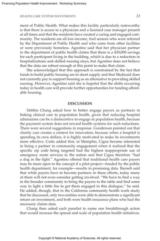 Copyright © National Academy of Sciences. All rights reserved.
Financing Population Health Improvement: Workshop Summary
HEALTH CARE SYSTEM INVESTMENTS	 23
ment of Public Health. What makes this facility particularly noteworthy
is that there is access to a physician and a licensed case manager present
at all times and that the residents have created a caring and engaged com-
munity. The residents are all low-income, frail seniors who were referred
by the Department of Public Health and who came from other facilities
or were previously homeless. Agostino said that her physician partner
in the department of public health claims that there is a $30,000 savings
for each participant living in the building, which is due to a reduction in
hospitalizations and skilled nursing stays, but Agostino does not believe
that the data are robust enough at this point to make that claim.
She acknowledged that this approach is constrained by the fact that
funds to build public housing are in short supply and that Medicaid does
not currently pay to support housing as an alternative to providing skilled
nursing. However, Agostino said she is hopeful that the shifts occurring
today in health care will provide further opportunities for funding afford-
able housing.
DISCUSSION
Debbie Chang asked how to better engage payers as partners in
linking clinical care to population health, given that reducing hospital
admissions can be a disincentive to engage in population health, because
the payment system does not reward health systems for such reductions.
There were several suggestions in response. Gunderson pointed out that
charity care creates a context for innovation, because when a hospital is
spending its own dollars, it is highly motivated to make its investments
more effective. Cutts added that, in Memphis, Cigna became interested
in being a partner in community engagement when it realized that the
specific zip code being targeted had the highest inappropriate use of
emergency room services in the nation and that Cigna therefore “had
a dog in the fight.” Agostino offered that traditional health care payers
may be more open to the concept if a pilot project—funded by the public
health department, for example—results in promising data. Barnett said
that while payers have to become partners in these efforts, today many
of them will not even consider getting involved. “We have to find a way
in the broader community to bring the payers to the table and find some
way to light a little fire to get them engaged in this dialogue,” he said.
He added, though, that in the California community health work study
that he discussed, only two entities were able to demonstrate a significant
return on investment, and both were health insurance plans who had the
necessary claims data.
Chang then asked each panelist to name one breakthrough action
that would increase the spread and scale of population health initiatives.
 