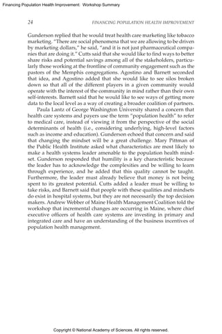 Copyright © National Academy of Sciences. All rights reserved.
Financing Population Health Improvement: Workshop Summary
24	 FINANCING POPULATION HEALTH IMPROVEMENT
Gunderson replied that he would treat health care marketing like tobacco
marketing. “There are social phenomena that we are allowing to be driven
by marketing dollars,” he said, “and it is not just pharmaceutical compa-
nies that are doing it.” Cutts said that she would like to find ways to better
share risks and potential savings among all of the stakeholders, particu-
larly those working at the frontline of community engagement such as the
pastors of the Memphis congregations. Agostino and Barnett seconded
that idea, and Agostino added that she would like to see silos broken
down so that all of the different players in a given community would
operate with the interest of the community in mind rather than their own
self-interests. Barnett said that he would like to see ways of getting more
data to the local level as a way of creating a broader coalition of partners.
Paula Lantz of George Washington University shared a concern that
health care systems and payers use the term “population health” to refer
to medical care, instead of viewing it from the perspective of the social
determinants of health (i.e., considering underlying, high-level factors
such as income and education). Gunderson echoed that concern and said
that changing the mindset will be a great challenge. Mary Pittman of
the Public Health Institute asked what characteristics are most likely to
make a health systems leader amenable to the population health mind-
set. Gunderson responded that humility is a key characteristic because
the leader has to acknowledge the complexities and be willing to learn
through experience, and he added that this quality cannot be taught.
Furthermore, the leader must already believe that money is not being
spent to its greatest potential. Cutts added a leader must be willing to
take risks, and Barnett said that people with these qualities and mindsets
do exist in hospital systems, but they are not necessarily the top decision
makers. Andrew Webber of Maine Health Management Coalition told the
workshop that incremental changes are occurring in Maine, where chief
executive officers of health care systems are investing in primary and
integrated care and have an understanding of the business incentives of
population health management.
 