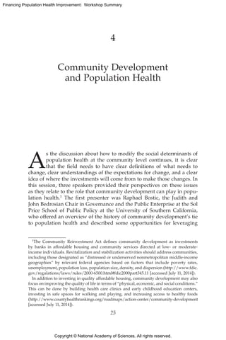 Copyright © National Academy of Sciences. All rights reserved.
Financing Population Health Improvement: Workshop Summary
4
Community Development
and Population Health
A
s the discussion about how to modify the social determinants of
population health at the community level continues, it is clear
that the field needs to have clear definitions of what needs to
change, clear understandings of the expectations for change, and a clear
idea of where the investments will come from to make those changes. In
this session, three speakers provided their perspectives on these issues
as they relate to the role that community development can play in popu-
lation health.1 The first presenter was Raphael Bostic, the Judith and
John ­Bedrosian Chair in Governance and the Public Enterprise at the Sol
Price School of Public Policy at the University of Southern California,
who offered an overview of the history of community development’s tie
to population health and described some opportunities for leveraging
1The Community Reinvestment Act defines community development as investments
by banks in affordable housing and community services directed at low- or moderate-
income individuals. Revitalization and stabilization activities should address communities,
including those designated as “distressed or underserved nonmetropolitan middle-income
geographies” by relevant federal agencies based on factors that include poverty rates,
­unemployment, population loss, population size, density, and dispersion (http://www.fdic.
gov/regulations/laws/rules/2000-6500.html#fdic2000part345.11 [accessed July 11, 2014]).
In addition to investing in quality affordable housing, community development may also
focus on improving the quality of life in terms of “physical, economic, and social conditions.”
This can be done by building health care clinics and early childhood education centers,
investing in safe spaces for walking and playing, and increasing access to healthy foods
(http://www.countyhealthrankings.org/roadmaps/action-center/community-­development
[accessed July 11, 2014]).
25
 