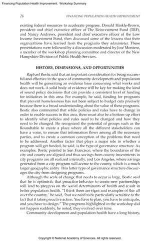 Copyright © National Academy of Sciences. All rights reserved.
Financing Population Health Improvement: Workshop Summary
26	 FINANCING POPULATION HEALTH IMPROVEMENT
existing federal resources to accelerate progress. Donald Hinkle-Brown,
president and chief executive officer of The Reinvestment Fund (TRF),
and Nancy Andrews, president and chief executive officer of the Low
Income Investment Fund, then discussed some of the lessons that their
organizations have learned from the programs they administer. These
presentations were followed by a discussion moderated by José Montero,
a member of the workshop planning committee and director of the New
Hampshire Division of Public Health Services.
HISTORY, DIMENSIONS, AND OPPORTUNITIES
Raphael Bostic said that an important consideration for being success-
ful and effective in the space of community development and population
health will be generating an evidence base concerning what works and
does not work. A solid body of evidence will be key for making the kind
of sound policy decisions that can provide a consistent level of funding
for initiatives in this area. For example, he said, funding for programs
that prevent homelessness has not been subject to budget cuts precisely
because there is a broad understanding about the value of these programs.
Bostic also commented that while policies and rules have to change in
order to enable success in this area, there must also be a bottom-up effort
to identify what policies and rules need to be changed and how they
need to be changed. He recognized the potential of groups such as the
Roundtable to create a place where all the different stakeholders can
have a voice, to ensure that information flows among all the necessary
parties, and to create a common conception of the problems that need
to be addressed. Another factor that plays a major role in whether a
program will get funded, he said, is the type of governance structure. As
examples, Bostic pointed to San Francisco, where the boundaries of the
city and county are aligned and thus savings from county investments in
city programs are all realized internally, and Los Angeles, where savings
generated from a city program will accrue to the county, which is a much
larger geographic entity. This latter type of governance structure discour-
ages the city from designing programs.
Although the scale of change that needs to occur is large, Bostic said
that he is optimistic that proactive behavior to create new partnerships
will lead to progress on the social determinants of health and result in
better population health. “I think there are signs and examples of this all
over the country,” he said, “but we need to be particularly sensitive to the
fact that it takes proactive action. You have to plan, you have to anticipate,
and you have to design.” The programs highlighted in the workshop did
not happen suddenly, he noted; they evolved over time.
Community development and population health have a long history,
 