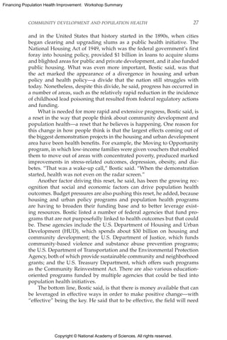Copyright © National Academy of Sciences. All rights reserved.
Financing Population Health Improvement: Workshop Summary
COMMUNITY DEVELOPMENT AND POPULATION HEALTH	 27
and in the United States that history started in the 1890s, when cities
began clearing and upgrading slums as a public health initiative. The
National Housing Act of 1949, which was the federal government’s first
foray into housing policy, provided $1 billion in loans to acquire slums
and blighted areas for public and private development, and it also funded
public housing. What was even more important, Bostic said, was that
the act marked the appearance of a divergence in housing and urban
policy and health policy—a divide that the nation still struggles with
today. Nonetheless, despite this divide, he said, progress has occurred in
a number of areas, such as the relatively rapid reduction in the incidence
of childhood lead poisoning that resulted from federal regulatory actions
and funding.
What is needed for more rapid and extensive progress, Bostic said, is
a reset in the way that people think about community development and
population health—a reset that he believes is happening. One reason for
this change in how people think is that the largest effects coming out of
the biggest demonstration projects in the housing and urban development
area have been health benefits. For example, the Moving to Opportunity
program, in which low-income families were given vouchers that enabled
them to move out of areas with concentrated poverty, produced marked
improvements in stress-related outcomes, depression, obesity, and dia-
betes. “That was a wake-up call,” Bostic said. “When the demonstration
started, health was not even on the radar screen.”
Another factor driving this reset, he said, has been the growing rec-
ognition that social and economic factors can drive population health
outcomes. Budget pressures are also pushing this reset, he added, because
housing and urban policy programs and population health programs
are having to broaden their funding base and to better leverage exist-
ing resources. Bostic listed a number of federal agencies that fund pro-
grams that are not purposefully linked to health outcomes but that could
be. These agencies include the U.S. Department of Housing and Urban
Development (HUD), which spends about $30 billion on housing and
community development; the U.S. Department of Justice, which funds
community-based violence and substance abuse prevention programs;
the U.S. Department of Transportation and the Environmental Protection
Agency, both of which provide sustainable community and neighborhood
grants; and the U.S. Treasury Department, which offers such programs
as the Community Reinvestment Act. There are also various education-
oriented programs funded by multiple agencies that could be tied into
population health initiatives.
The bottom line, Bostic said, is that there is money available that can
be leveraged in effective ways in order to make positive change—with
“effective” being the key. He said that to be effective, the field will need
 